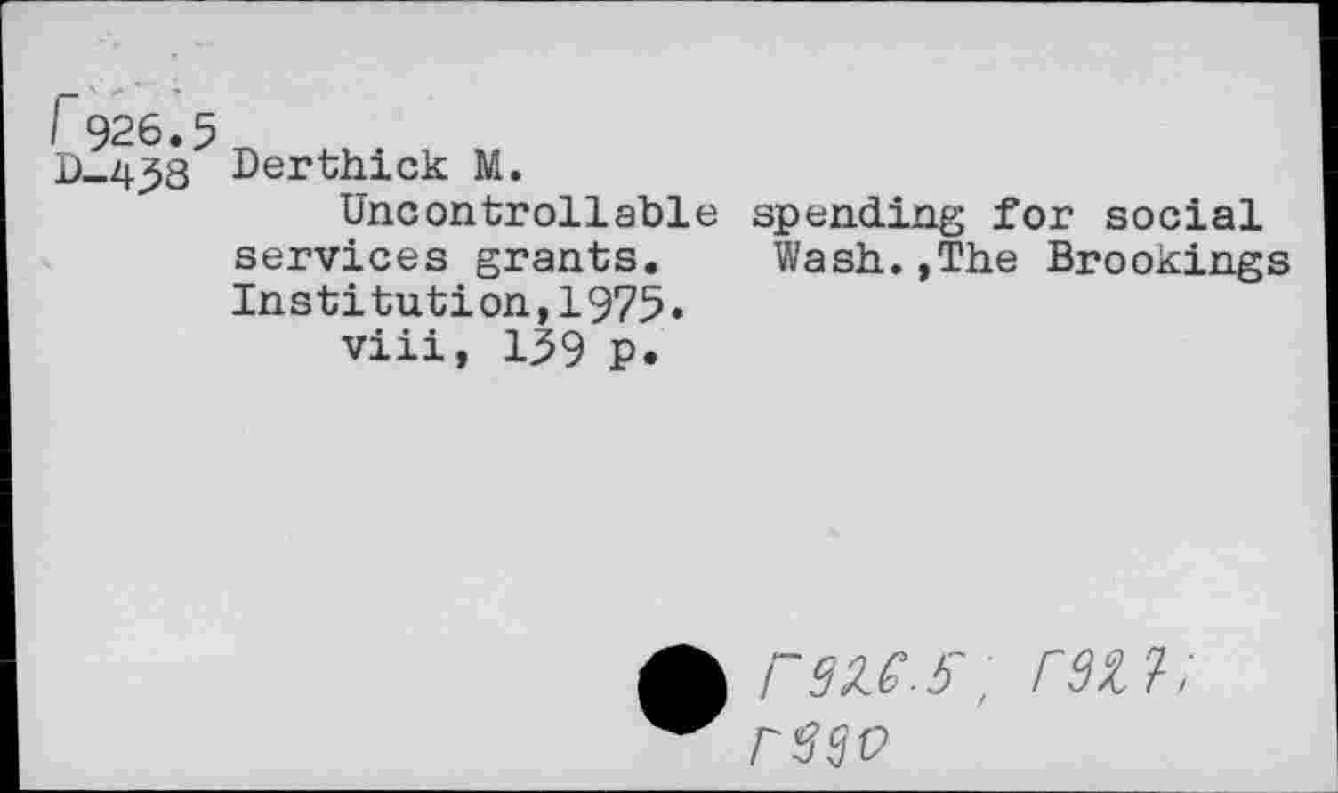 ﻿I 926.5
B-438 Derthick M.
Uncontrollable services grants. Institution,1975.
viii, 139 p.
spending for social Wash.,The Brookings
WS; r9ZJ;